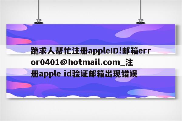 跪求人帮忙注册appleID!邮箱error0401@hotmail.com_注册apple id验证 